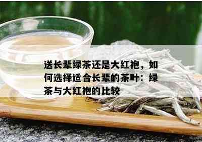 送长辈绿茶还是大红袍，如何选择适合长辈的茶叶：绿茶与大红袍的比较