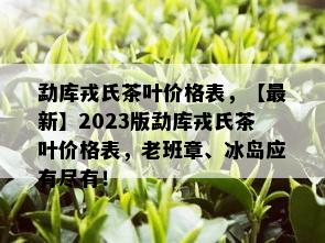 勐库戎氏茶叶价格表，【最新】2023版勐库戎氏茶叶价格表，老班章、冰岛应有尽有！