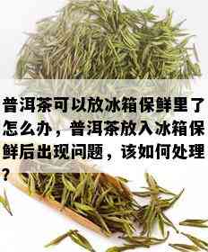 普洱茶可以放冰箱保鲜里了怎么办，普洱茶放入冰箱保鲜后出现问题，该如何处理？