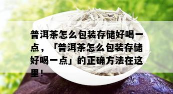 普洱茶怎么包装存储好喝一点，「普洱茶怎么包装存储好喝一点」的正确方法在这里！