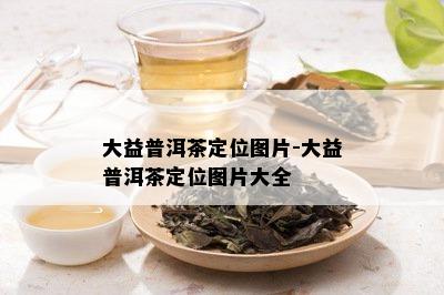 大益普洱茶定位图片-大益普洱茶定位图片大全