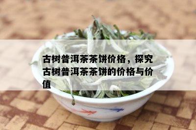 古树普洱茶茶饼价格，探究古树普洱茶茶饼的价格与价值