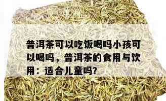 普洱茶可以吃饭喝吗小孩可以喝吗，普洱茶的食用与饮用：适合儿童吗？