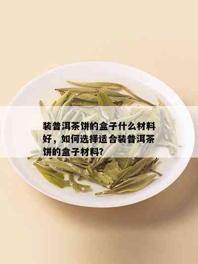 装普洱茶饼的盒子什么材料好，如何选择适合装普洱茶饼的盒子材料？