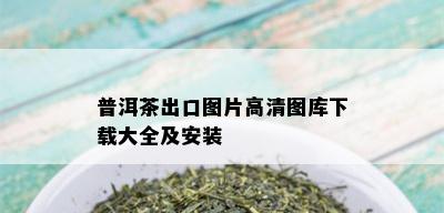 普洱茶出口图片高清图库下载大全及安装