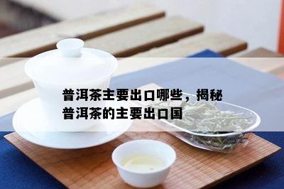 普洱茶主要出口哪些，揭秘普洱茶的主要出口国