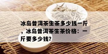 冰岛普洱茶生茶多少钱一斤，冰岛普洱茶生茶价格：一斤要多少钱？