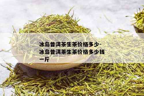 冰岛普洱茶生茶价格多少-冰岛普洱茶生茶价格多少钱一斤