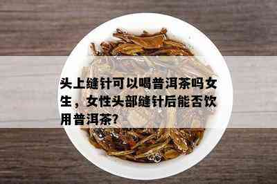 头上缝针可以喝普洱茶吗女生，女性头部缝针后能否饮用普洱茶？