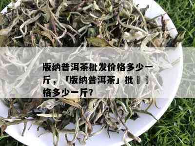 版纳普洱茶批发价格多少一斤，「版纳普洱茶」批發價格多少一斤？