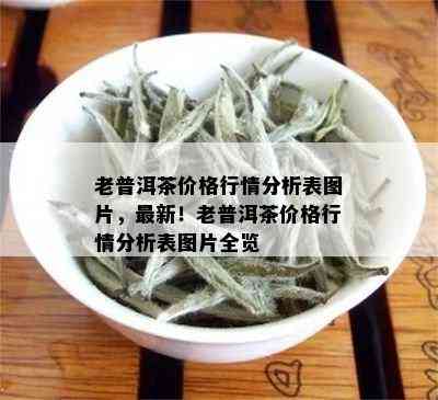 老普洱茶价格行情分析表图片，最新！老普洱茶价格行情分析表图片全览