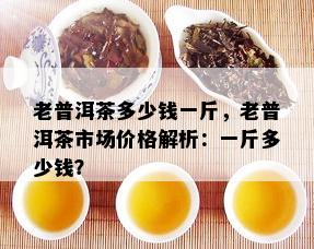 老普洱茶多少钱一斤，老普洱茶市场价格解析：一斤多少钱？