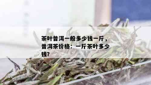 茶叶普洱一般多少钱一斤，普洱茶价格：一斤茶叶多少钱？