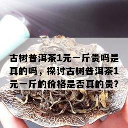 古树普洱茶1元一斤贵吗是真的吗，探讨古树普洱茶1元一斤的价格是否真的贵？