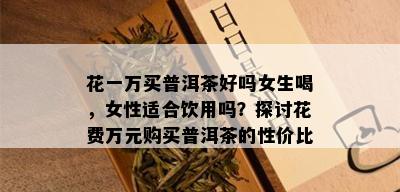 花一万买普洱茶好吗女生喝，女性适合饮用吗？探讨花费万元购买普洱茶的性价比