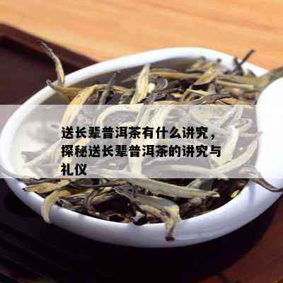 送长辈普洱茶有什么讲究，探秘送长辈普洱茶的讲究与礼仪