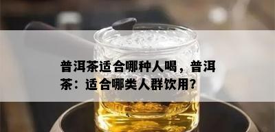 普洱茶适合哪种人喝，普洱茶：适合哪类人群饮用？