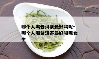 哪个人喝普洱茶更好喝呢-哪个人喝普洱茶更好喝呢女生