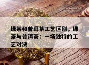 绿茶和普洱茶工艺区别，绿茶与普洱茶：一场独特的工艺对决