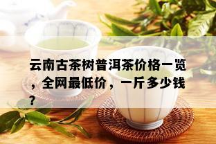 云南古茶树普洱茶价格一览，全网更低价，一斤多少钱？