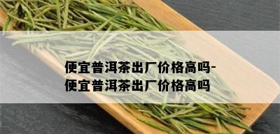 便宜普洱茶出厂价格高吗-便宜普洱茶出厂价格高吗