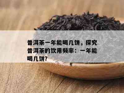 普洱茶一年能喝几饼，探究普洱茶的饮用频率：一年能喝几饼？