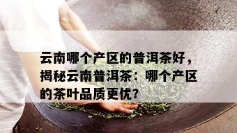 云南哪个产区的普洱茶好，揭秘云南普洱茶：哪个产区的茶叶品质更优？