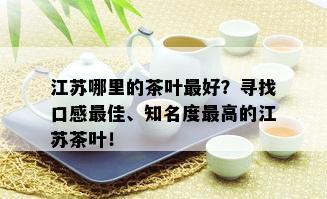 江苏哪里的茶叶更好？寻找口感更佳、知名度更高的江苏茶叶！