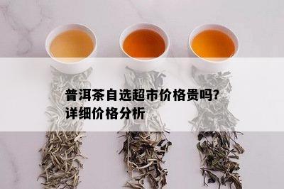 普洱茶自选超市价格贵吗？详细价格分析