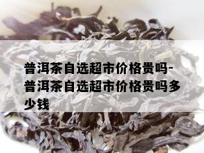 普洱茶自选超市价格贵吗-普洱茶自选超市价格贵吗多少钱