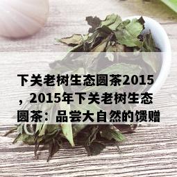 下关老树生态圆茶2015，2015年下关老树生态圆茶：品尝大自然的馈赠