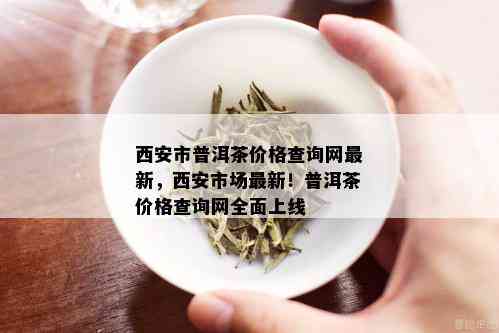 西安市普洱茶价格查询网最新，西安市场最新！普洱茶价格查询网全面上线