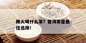 降火喝什么茶？普洱茶是更佳选择！