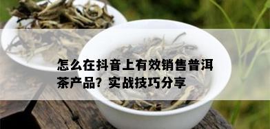 怎么在抖音上有效销售普洱茶产品？实战技巧分享