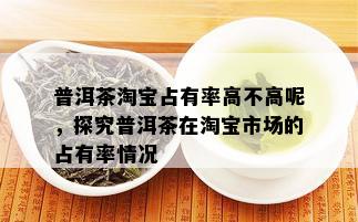 普洱茶淘宝占有率高不高呢，探究普洱茶在淘宝市场的占有率情况