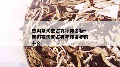 普洱茶淘宝占有率排名榜-普洱茶淘宝占有率排名榜前十名