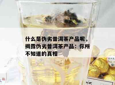 什么是伪劣普洱茶产品呢，揭露伪劣普洱茶产品：你所不知道的真相