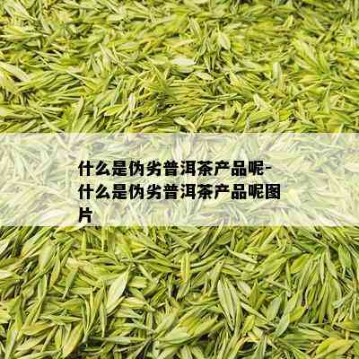 什么是伪劣普洱茶产品呢-什么是伪劣普洱茶产品呢图片