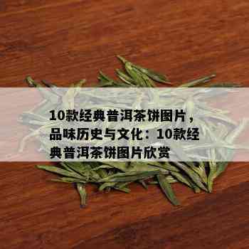 10款经典普洱茶饼图片，品味历史与文化：10款经典普洱茶饼图片欣赏