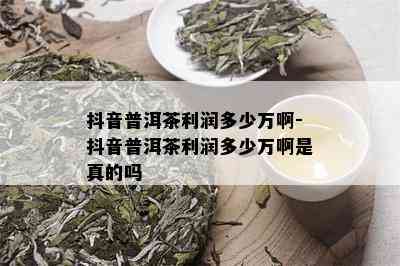 抖音普洱茶利润多少万啊-抖音普洱茶利润多少万啊是真的吗