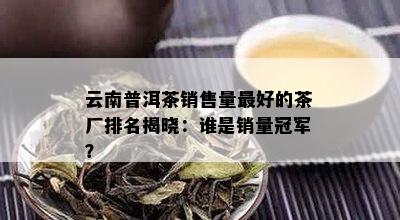 云南普洱茶销售量更好的茶厂排名揭晓：谁是销量冠军？