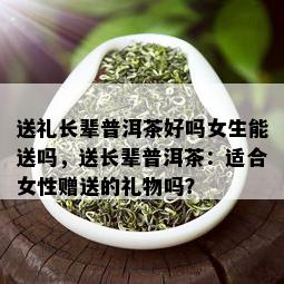 送礼长辈普洱茶好吗女生能送吗，送长辈普洱茶：适合女性赠送的礼物吗？