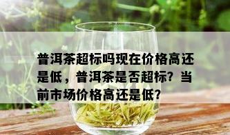 普洱茶超标吗现在价格高还是低，普洱茶是否超标？当前市场价格高还是低？