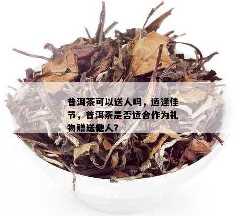 普洱茶可以送人吗，适逢佳节，普洱茶是否适合作为礼物赠送他人？