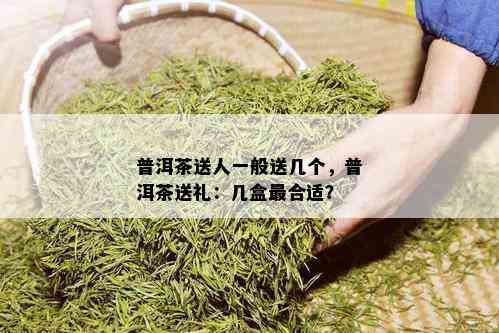 普洱茶送人一般送几个，普洱茶送礼：几盒最合适？