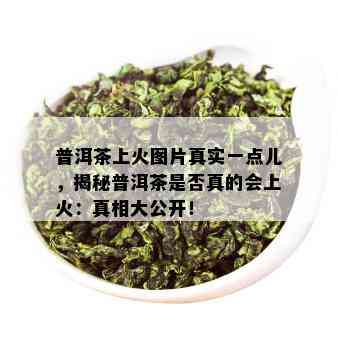 普洱茶上火图片真实一点儿，揭秘普洱茶是否真的会上火：真相大公开！