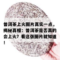 普洱茶上火图片真实一点，揭秘真相：普洱茶是否真的会上火？看这张图片就知道！