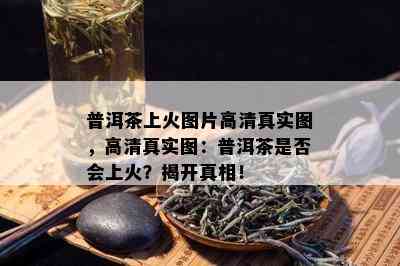 普洱茶上火图片高 *** 实图，高 *** 实图：普洱茶是否会上火？揭开真相！