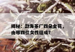 揭秘：勐海茶厂四朵金花，由哪四位女性组成？