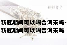 新冠期间可以喝普洱茶吗-新冠期间可以喝普洱茶吗